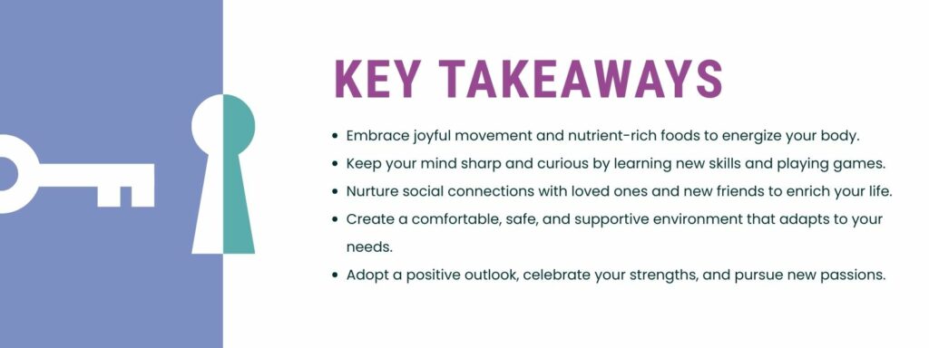 infographic that says 'Key Takeaways
Embrace joyful movement and nutrient-rich foods to energize your body.
Keep your mind sharp and curious by learning new skills and playing games.
Nurture social connections with loved ones and new friends to enrich your life.
Create a comfortable, safe, and supportive environment that adapts to your needs.
Adopt a positive outlook, celebrate your strengths, and pursue new passions.'